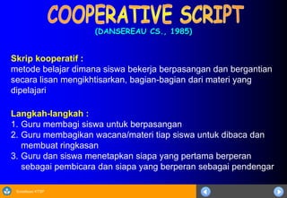 Sosialisasi KTSP
(DANSEREAU CS., 1985)
Langkah-langkah :
1. Guru membagi siswa untuk berpasangan
2. Guru membagikan wacana/materi tiap siswa untuk dibaca dan
membuat ringkasan
3. Guru dan siswa menetapkan siapa yang pertama berperan
sebagai pembicara dan siapa yang berperan sebagai pendengar
Skrip kooperatif :
metode belajar dimana siswa bekerja berpasangan dan bergantian
secara lisan mengikhtisarkan, bagian-bagian dari materi yang
dipelajari
 
