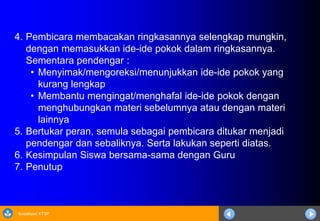 Sosialisasi KTSP
4. Pembicara membacakan ringkasannya selengkap mungkin,
dengan memasukkan ide-ide pokok dalam ringkasannya.
Sementara pendengar :
• Menyimak/mengoreksi/menunjukkan ide-ide pokok yang
kurang lengkap
• Membantu mengingat/menghafal ide-ide pokok dengan
menghubungkan materi sebelumnya atau dengan materi
lainnya
5. Bertukar peran, semula sebagai pembicara ditukar menjadi
pendengar dan sebaliknya. Serta lakukan seperti diatas.
6. Kesimpulan Siswa bersama-sama dengan Guru
7. Penutup
 