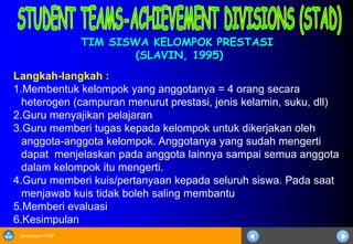 Sosialisasi KTSP
TIM SISWA KELOMPOK PRESTASI
(SLAVIN, 1995)
Langkah-langkah :
1.Membentuk kelompok yang anggotanya = 4 orang secara
heterogen (campuran menurut prestasi, jenis kelamin, suku, dll)
2.Guru menyajikan pelajaran
3.Guru memberi tugas kepada kelompok untuk dikerjakan oleh
anggota-anggota kelompok. Anggotanya yang sudah mengerti
dapat menjelaskan pada anggota lainnya sampai semua anggota
dalam kelompok itu mengerti.
4.Guru memberi kuis/pertanyaan kepada seluruh siswa. Pada saat
menjawab kuis tidak boleh saling membantu
5.Memberi evaluasi
6.Kesimpulan
 