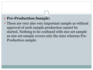  Pre-Production Sample:
 These are very also very important sample as without
approval of such sample production cannot be
started. Nothing to be confused with size-set sample
as size-set sample covers only the sizes whereas Pre-
Production sample.
 