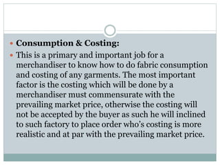  Consumption & Costing:
 This is a primary and important job for a
merchandiser to know how to do fabric consumption
and costing of any garments. The most important
factor is the costing which will be done by a
merchandiser must commensurate with the
prevailing market price, otherwise the costing will
not be accepted by the buyer as such he will inclined
to such factory to place order who’s costing is more
realistic and at par with the prevailing market price.
 