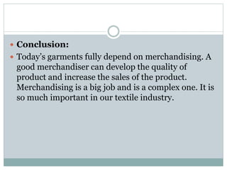  Conclusion:
 Today’s garments fully depend on merchandising. A
good merchandiser can develop the quality of
product and increase the sales of the product.
Merchandising is a big job and is a complex one. It is
so much important in our textile industry.
 