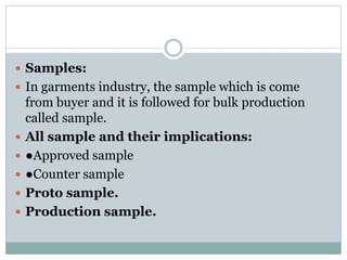  Samples:
 In garments industry, the sample which is come
from buyer and it is followed for bulk production
called sample.
 All sample and their implications:
 ●Approved sample
 ●Counter sample
 Proto sample.
 Production sample.
 