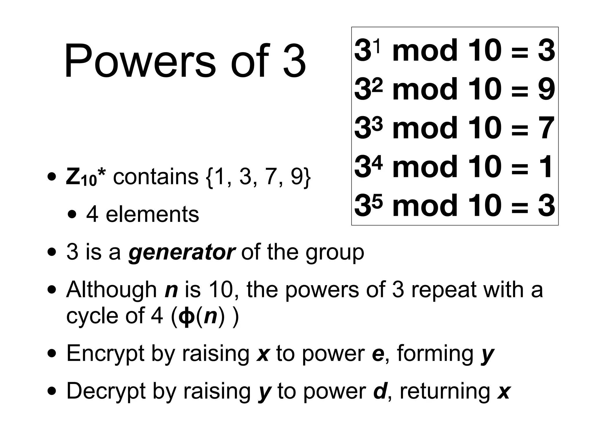 • Z10* contains {1, 3, 7, 9}
• 4 elements
• 3 is a generator of the group
• Although n is 10, the powers of 3 repeat with a
cycle of 4 (ϕ(n) )
• Encrypt by raising x to power e, forming y
• Decrypt by raising y to power d, returning x
Powers of 3 31 mod 10 = 3
32 mod 10 = 9
33 mod 10 = 7
34 mod 10 = 1
35 mod 10 = 3
 