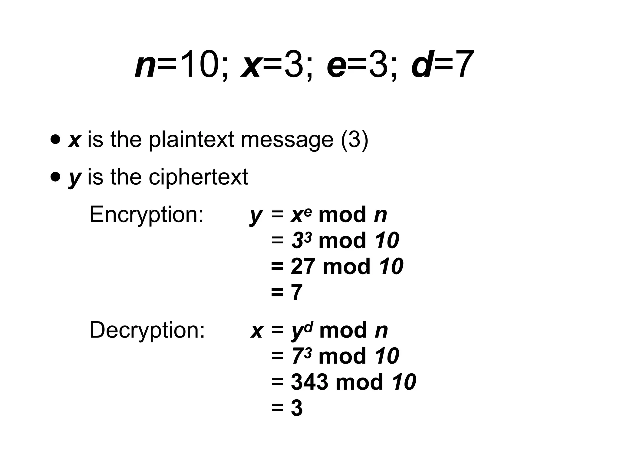 • x is the plaintext message (3)
• y is the ciphertext
Encryption: y = xe mod n
= 33 mod 10
= 27 mod 10
= 7
Decryption: x = yd mod n
= 73 mod 10
= 343 mod 10
= 3
n=10; x=3; e=3; d=7
 