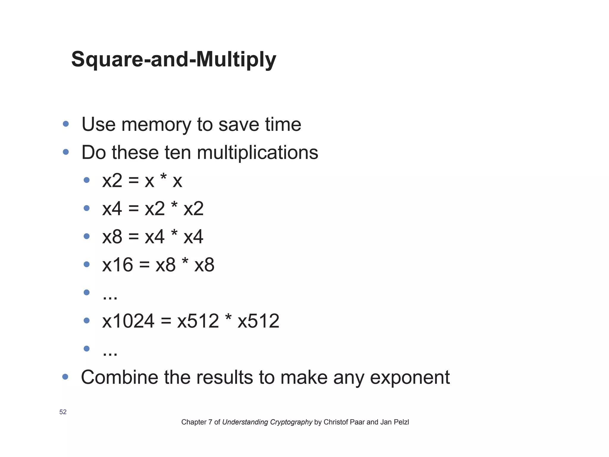 Chapter 7 of Understanding Cryptography by Christof Paar and Jan Pelzl
Square-and-Multiply
• Use memory to save time
• Do these ten multiplications
• x2 = x * x
• x4 = x2 * x2
• x8 = x4 * x4
• x16 = x8 * x8
• ...
• x1024 = x512 * x512
• ...
• Combine the results to make any exponent
52
 
