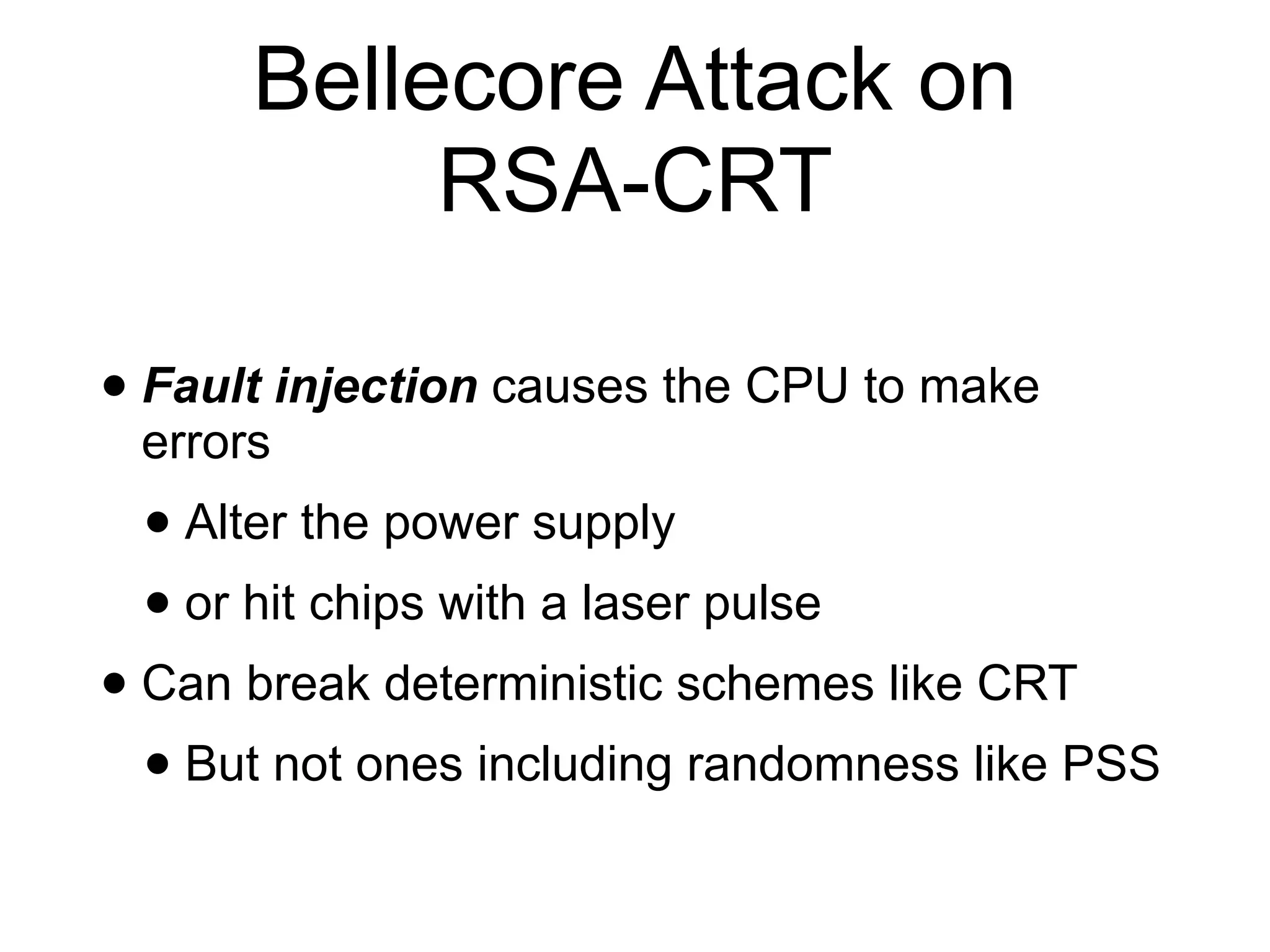 Bellecore Attack on
RSA-CRT
• Fault injection causes the CPU to make
errors
• Alter the power supply
• or hit chips with a laser pulse
• Can break deterministic schemes like CRT
• But not ones including randomness like PSS
 