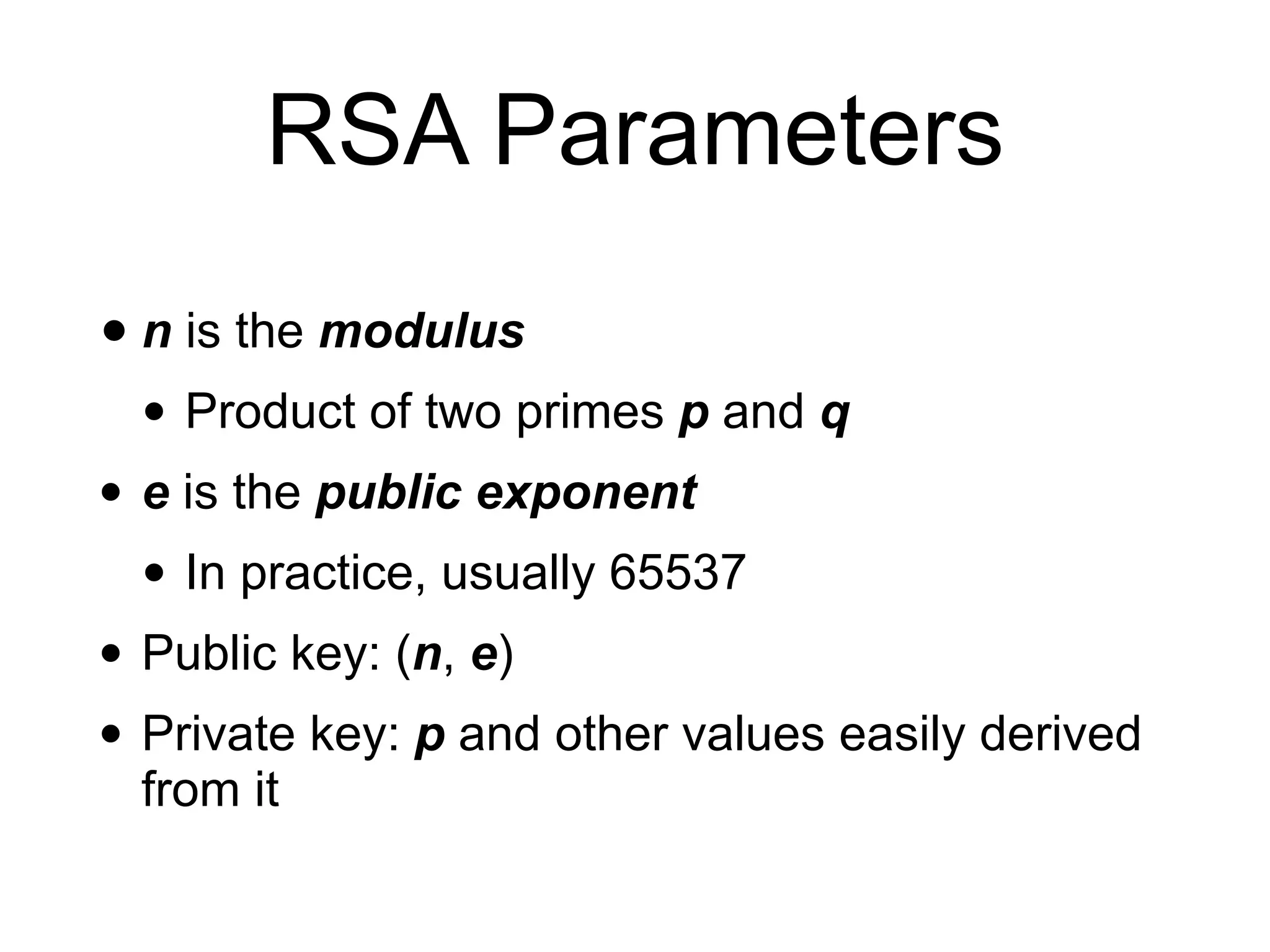 RSA Parameters
• n is the modulus
• Product of two primes p and q
• e is the public exponent
• In practice, usually 65537
• Public key: (n, e)
• Private key: p and other values easily derived
from it
 