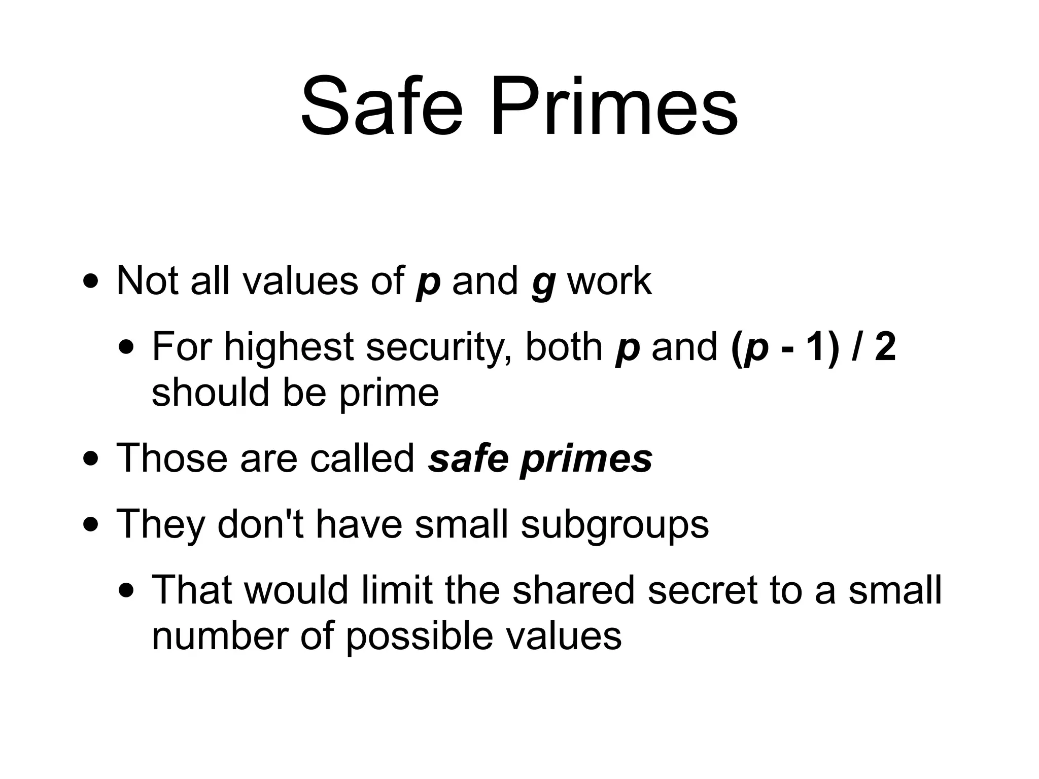 Safe Primes
• Not all values of p and g work
• For highest security, both p and (p - 1) / 2
should be prime
• Those are called safe primes
• They don't have small subgroups
• That would limit the shared secret to a small
number of possible values
 