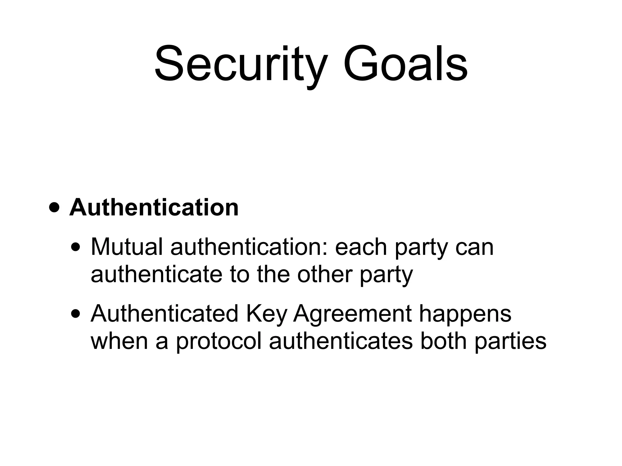 Security Goals
• Authentication
• Mutual authentication: each party can
authenticate to the other party
• Authenticated Key Agreement happens
when a protocol authenticates both parties
 