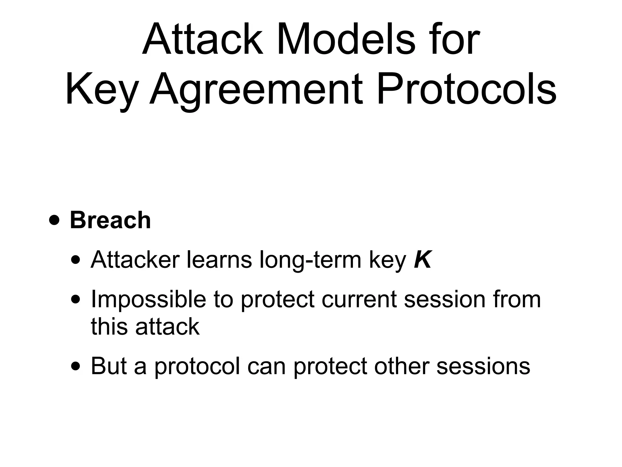Attack Models for
Key Agreement Protocols
• Breach
• Attacker learns long-term key K
• Impossible to protect current session from
this attack
• But a protocol can protect other sessions
 