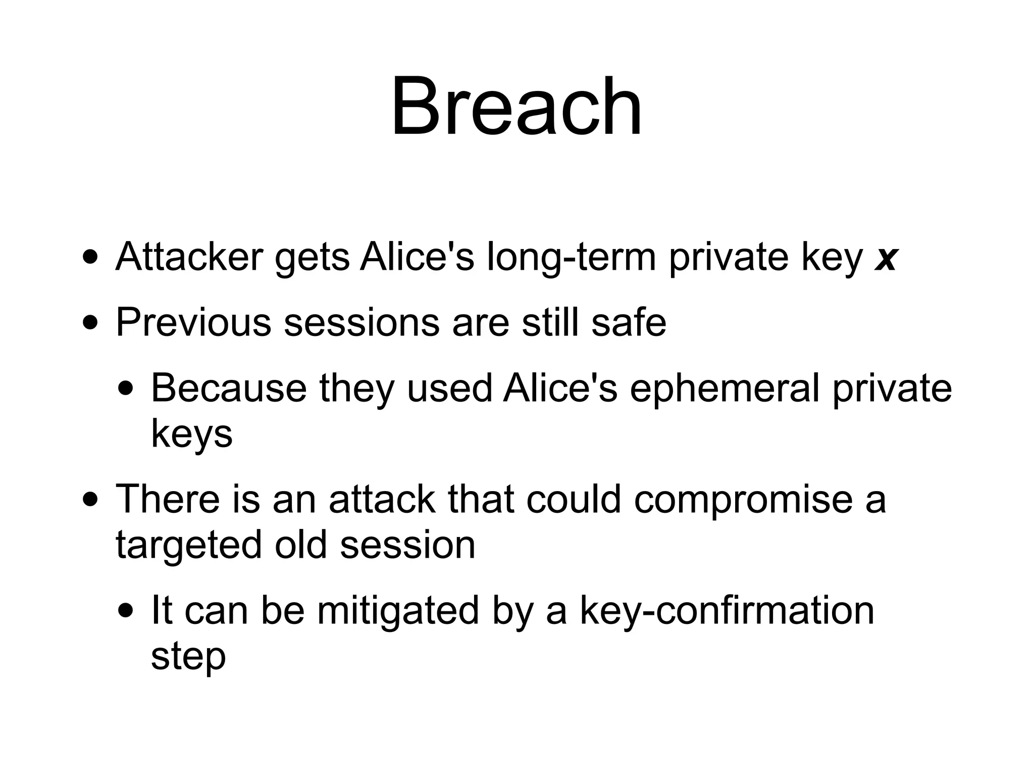 Breach
• Attacker gets Alice's long-term private key x
• Previous sessions are still safe
• Because they used Alice's ephemeral private
keys
• There is an attack that could compromise a
targeted old session
• It can be mitigated by a key-confirmation
step
 
