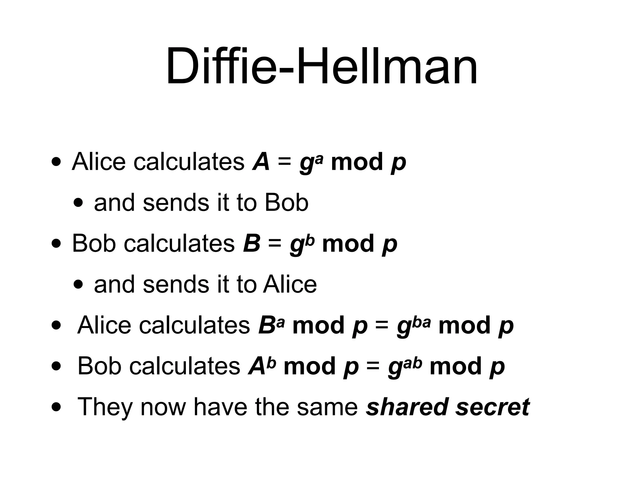 Diffie-Hellman
• Alice calculates A = ga mod p
• and sends it to Bob
• Bob calculates B = gb mod p
• and sends it to Alice
• Alice calculates Ba mod p = gba mod p
• Bob calculates Ab mod p = gab mod p
• They now have the same shared secret
 
