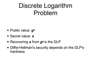 Discrete Logarithm
Problem
• Public value: ga
• Secret value: a
• Recovering a from ga is the DLP
• Diffie-Hellman's security depends on the DLP's
hardness
 