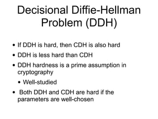 Decisional Diffie-Hellman
Problem (DDH)
• If DDH is hard, then CDH is also hard
• DDH is less hard than CDH
• DDH hardness is a prime assumption in
cryptography
• Well-studied
• Both DDH and CDH are hard if the
parameters are well-chosen
 