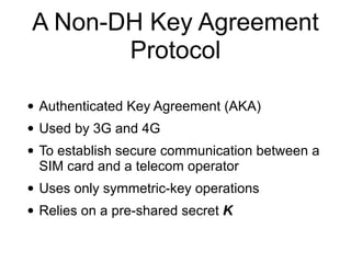 A Non-DH Key Agreement
Protocol
• Authenticated Key Agreement (AKA)
• Used by 3G and 4G
• To establish secure communication between a
SIM card and a telecom operator
• Uses only symmetric-key operations
• Relies on a pre-shared secret K
 