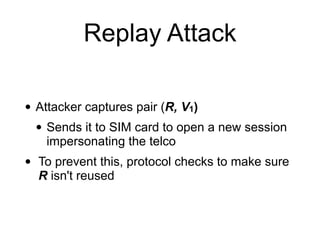 Replay Attack
• Attacker captures pair (R, V1)
• Sends it to SIM card to open a new session
impersonating the telco
• To prevent this, protocol checks to make sure
R isn't reused
 