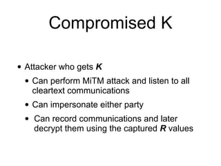 Compromised K
• Attacker who gets K
• Can perform MiTM attack and listen to all
cleartext communications
• Can impersonate either party
• Can record communications and later
decrypt them using the captured R values
 