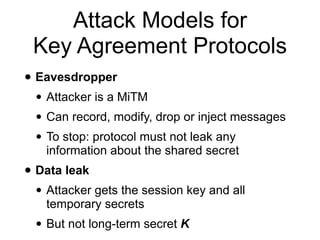 Attack Models for
Key Agreement Protocols
• Eavesdropper
• Attacker is a MiTM
• Can record, modify, drop or inject messages
• To stop: protocol must not leak any
information about the shared secret
• Data leak
• Attacker gets the session key and all
temporary secrets
• But not long-term secret K
 