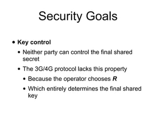 Security Goals
• Key control
• Neither party can control the final shared
secret
• The 3G/4G protocol lacks this property
• Because the operator chooses R
• Which entirely determines the final shared
key
 