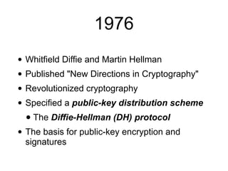 1976
• Whitfield Diffie and Martin Hellman
• Published "New Directions in Cryptography"
• Revolutionized cryptography
• Specified a public-key distribution scheme
• The Diffie-Hellman (DH) protocol
• The basis for public-key encryption and
signatures
 