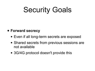Security Goals
• Forward secrecy
• Even if all long-term secrets are exposed
• Shared secrets from previous sessions are
not available
• 3G/4G protocol doesn't provide this
 