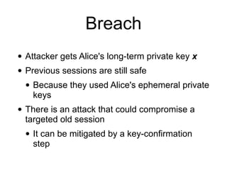Breach
• Attacker gets Alice's long-term private key x
• Previous sessions are still safe
• Because they used Alice's ephemeral private
keys
• There is an attack that could compromise a
targeted old session
• It can be mitigated by a key-confirmation
step
 