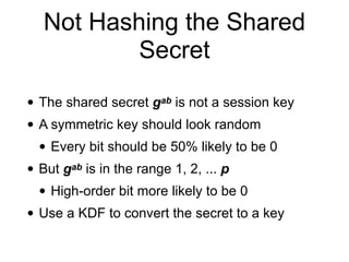 Not Hashing the Shared
Secret
• The shared secret gab is not a session key
• A symmetric key should look random
• Every bit should be 50% likely to be 0
• But gab is in the range 1, 2, ... p
• High-order bit more likely to be 0
• Use a KDF to convert the secret to a key
 