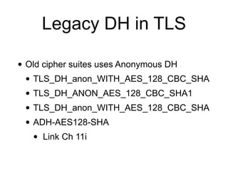 Legacy DH in TLS
• Old cipher suites uses Anonymous DH
• TLS_DH_anon_WITH_AES_128_CBC_SHA
• TLS_DH_ANON_AES_128_CBC_SHA1
• TLS_DH_anon_WITH_AES_128_CBC_SHA
• ADH-AES128-SHA
• Link Ch 11i
 