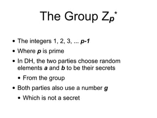 The Group Zp*
• The integers 1, 2, 3, ... p-1
• Where p is prime
• In DH, the two parties choose random
elements a and b to be their secrets
• From the group
• Both parties also use a number g
• Which is not a secret
 