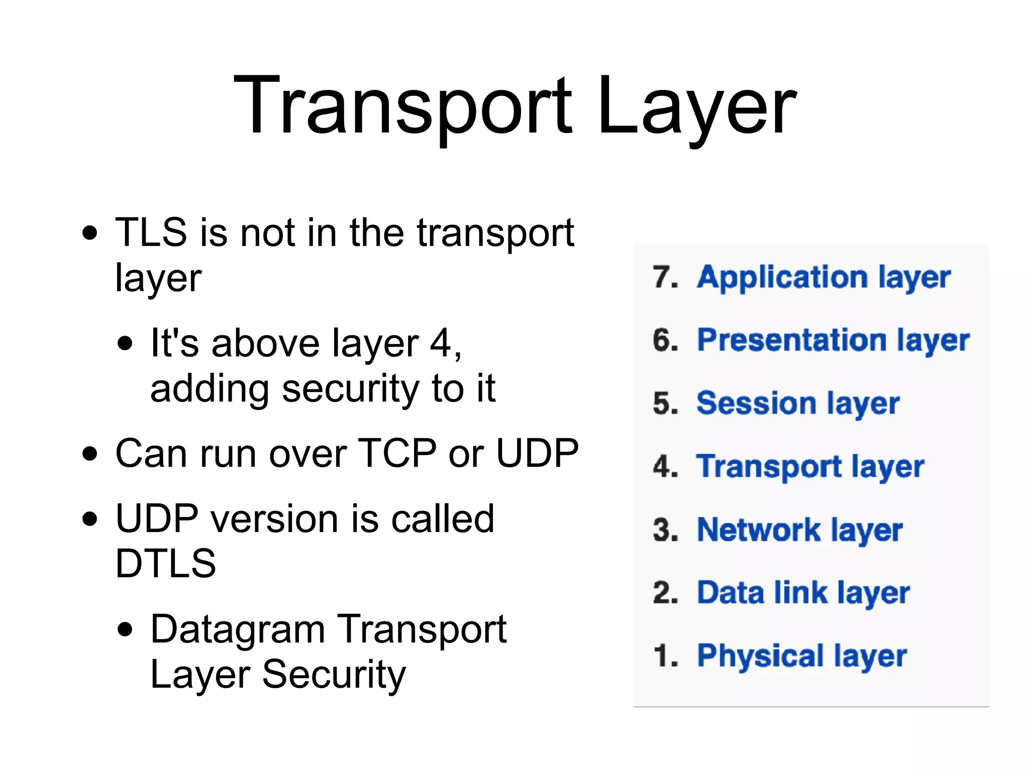 Transport Layer
• TLS is not in the transport
layer
• It's above layer 4,
adding security to it
• Can run over TCP or UDP
• UDP version is called
DTLS
• Datagram Transport
Layer Security
 