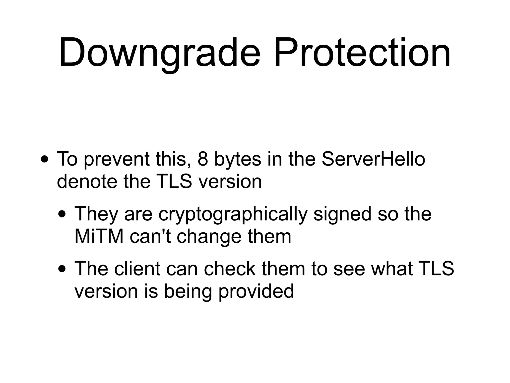 Downgrade Protection
• To prevent this, 8 bytes in the ServerHello
denote the TLS version
• They are cryptographically signed so the
MiTM can't change them
• The client can check them to see what TLS
version is being provided
 