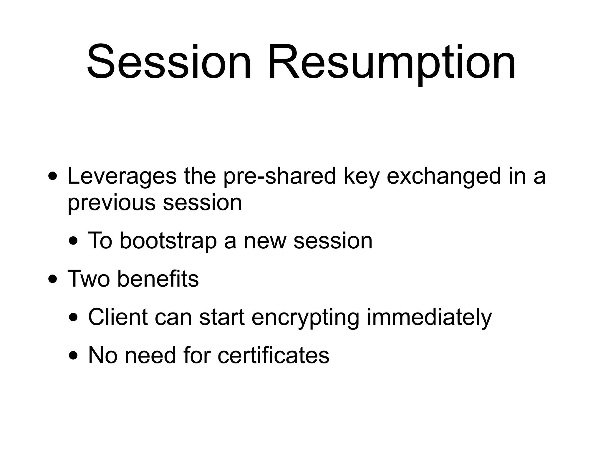 Session Resumption
• Leverages the pre-shared key exchanged in a
previous session
• To bootstrap a new session
• Two benefits
• Client can start encrypting immediately
• No need for certificates
 