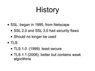 History
• SSL: began in 1995, from Netscape
• SSL 2.0 and SSL 3.0 had security flaws
• Should no longer be used
• TLS
• TLS 1.0 (1999): least secure
• TLS 1.1 (2006): better but contains weak
algorithms
 