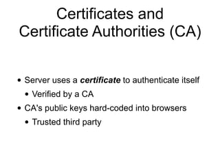Certificates and
Certificate Authorities (CA)
• Server uses a certificate to authenticate itself
• Verified by a CA
• CA's public keys hard-coded into browsers
• Trusted third party
 