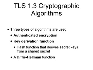TLS 1.3 Cryptographic
Algorithms
• Three types of algorithms are used
• Authenticated encryption
• Key derivation function
• Hash function that derives secret keys
from a shared secret
• A Diffie-Hellman function
 