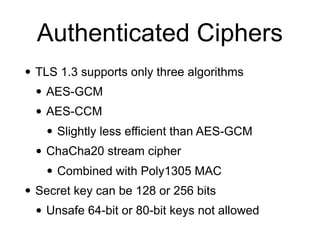 Authenticated Ciphers
• TLS 1.3 supports only three algorithms
• AES-GCM
• AES-CCM
• Slightly less efficient than AES-GCM
• ChaCha20 stream cipher
• Combined with Poly1305 MAC
• Secret key can be 128 or 256 bits
• Unsafe 64-bit or 80-bit keys not allowed
 