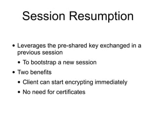 Session Resumption
• Leverages the pre-shared key exchanged in a
previous session
• To bootstrap a new session
• Two benefits
• Client can start encrypting immediately
• No need for certificates
 