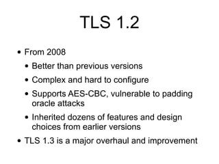 TLS 1.2
• From 2008
• Better than previous versions
• Complex and hard to configure
• Supports AES-CBC, vulnerable to padding
oracle attacks
• Inherited dozens of features and design
choices from earlier versions
• TLS 1.3 is a major overhaul and improvement
 