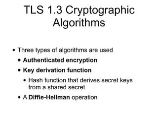 TLS 1.3 Cryptographic
Algorithms
• Three types of algorithms are used
• Authenticated encryption
• Key derivation function
• Hash function that derives secret keys
from a shared secret
• A Diffie-Hellman operation
 