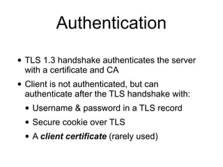 Authentication
• TLS 1.3 handshake authenticates the server
with a certificate and CA
• Client is not authenticated, but can
authenticate after the TLS handshake with:
• Username & password in a TLS record
• Secure cookie over TLS
• A client certificate (rarely used)
 