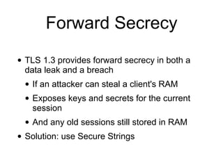 Forward Secrecy
• TLS 1.3 provides forward secrecy in both a
data leak and a breach
• If an attacker can steal a client's RAM
• Exposes keys and secrets for the current
session
• And any old sessions still stored in RAM
• Solution: use Secure Strings
 