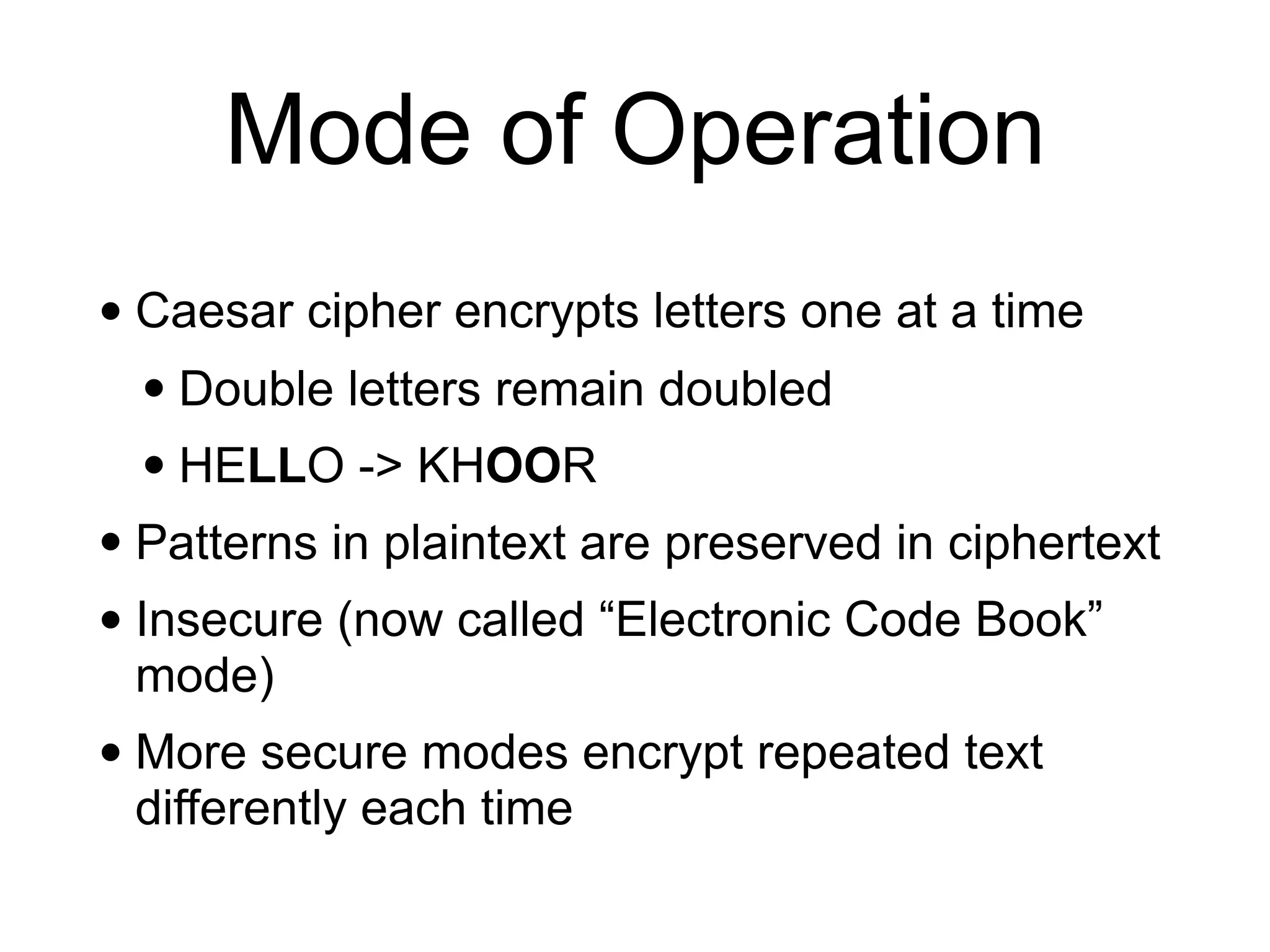 Mode of Operation
• Caesar cipher encrypts letters one at a time
• Double letters remain doubled
• HELLO -> KHOOR
• Patterns in plaintext are preserved in ciphertext
• Insecure (now called “Electronic Code Book”
mode)
• More secure modes encrypt repeated text
differently each time
 