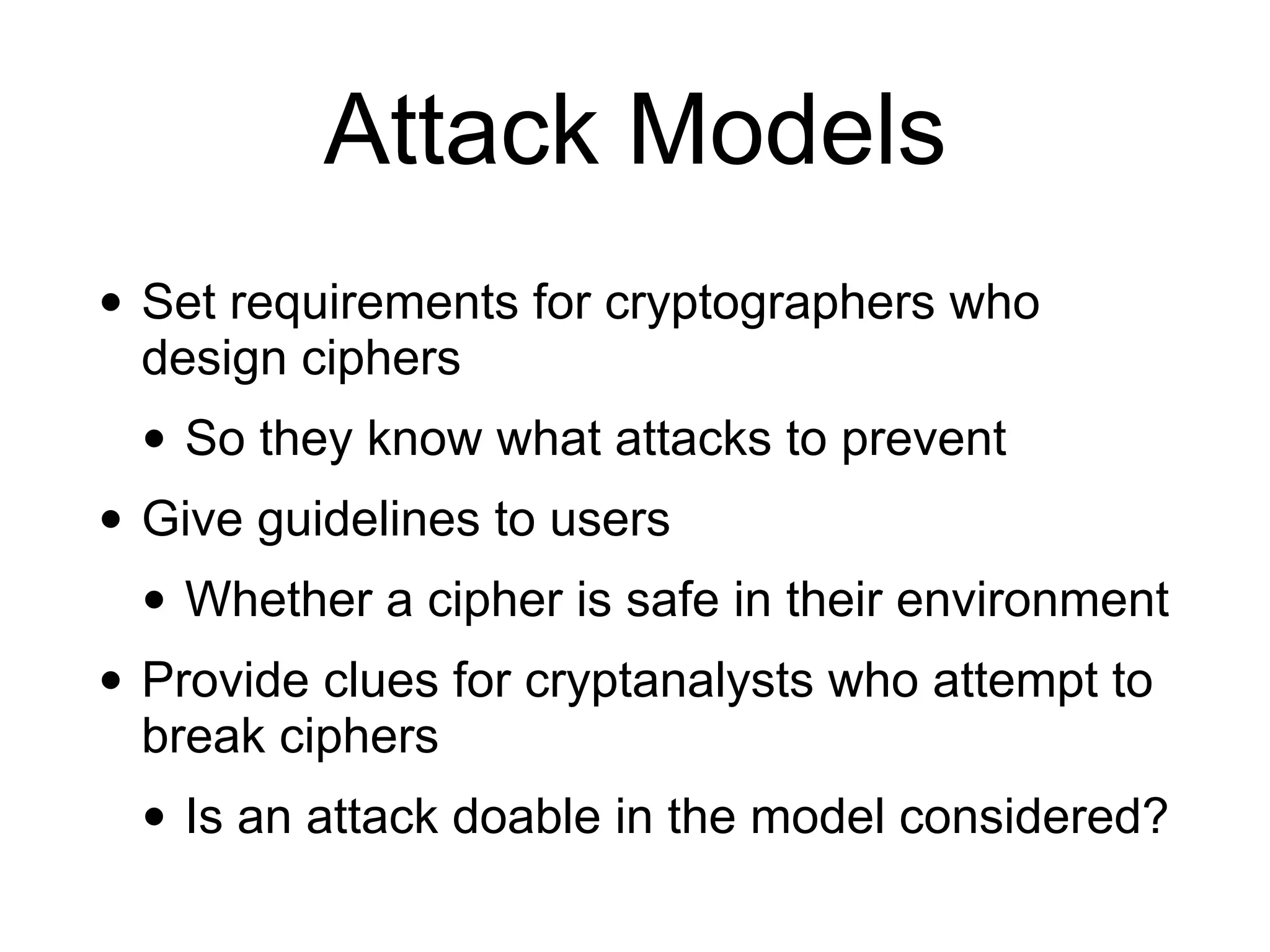 Attack Models
• Set requirements for cryptographers who
design ciphers
• So they know what attacks to prevent
• Give guidelines to users
• Whether a cipher is safe in their environment
• Provide clues for cryptanalysts who attempt to
break ciphers
• Is an attack doable in the model considered?
 
