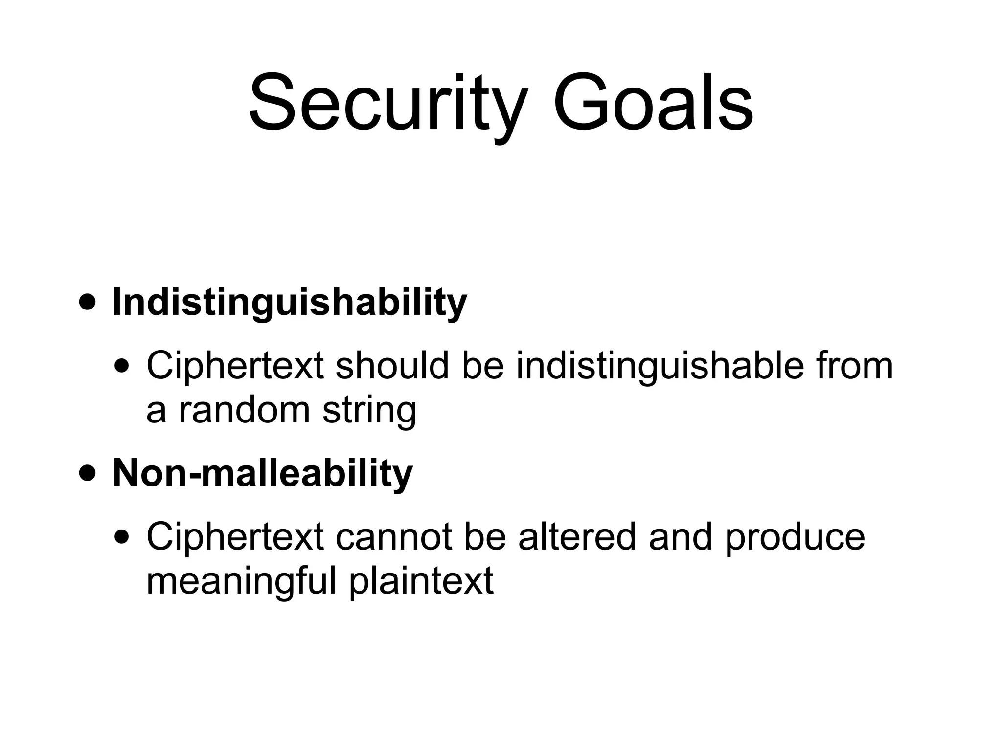 Security Goals
• Indistinguishability
• Ciphertext should be indistinguishable from
a random string
• Non-malleability
• Ciphertext cannot be altered and produce
meaningful plaintext
 