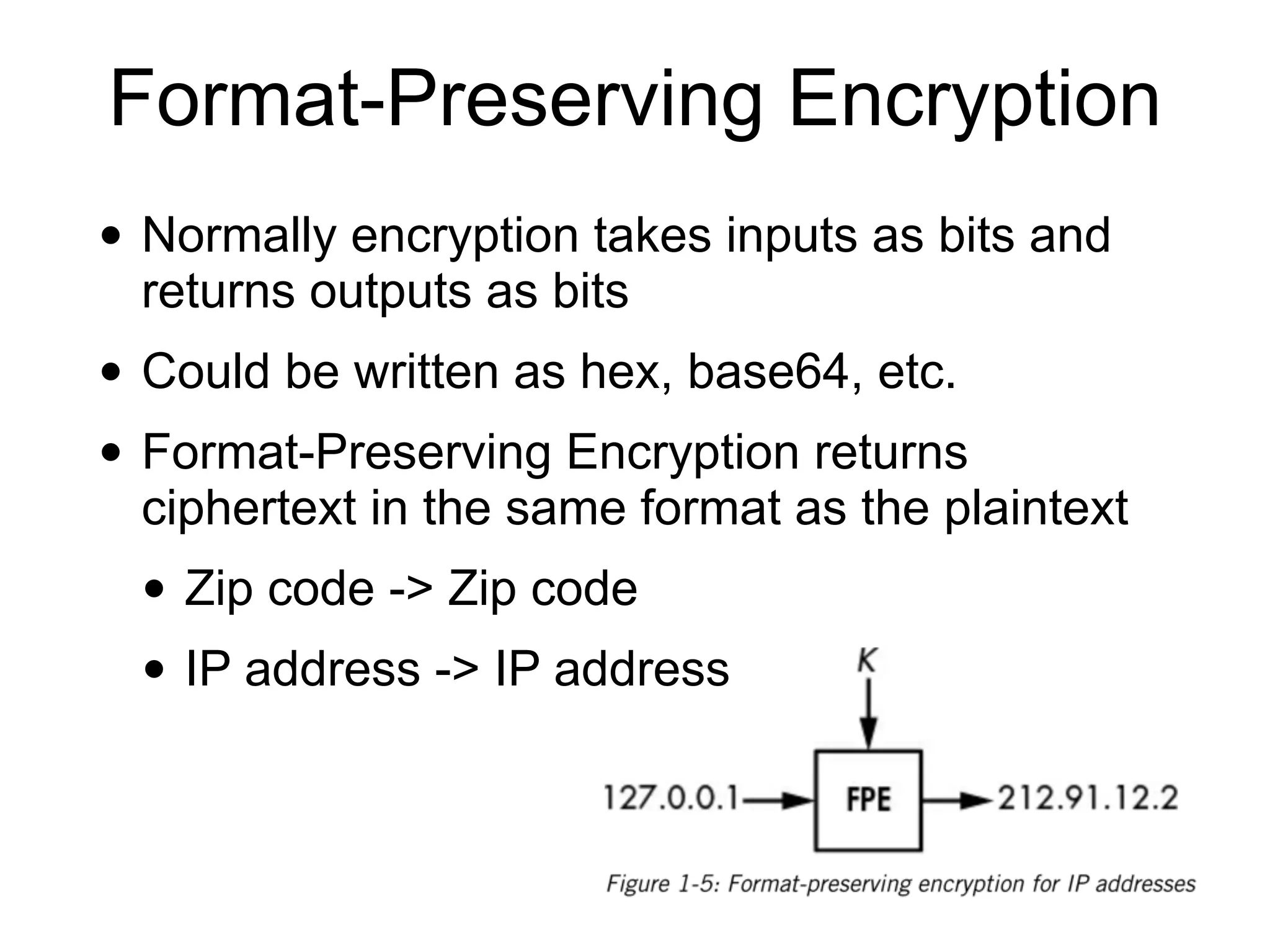 Format-Preserving Encryption
• Normally encryption takes inputs as bits and
returns outputs as bits
• Could be written as hex, base64, etc.
• Format-Preserving Encryption returns
ciphertext in the same format as the plaintext
• Zip code -> Zip code
• IP address -> IP address
 