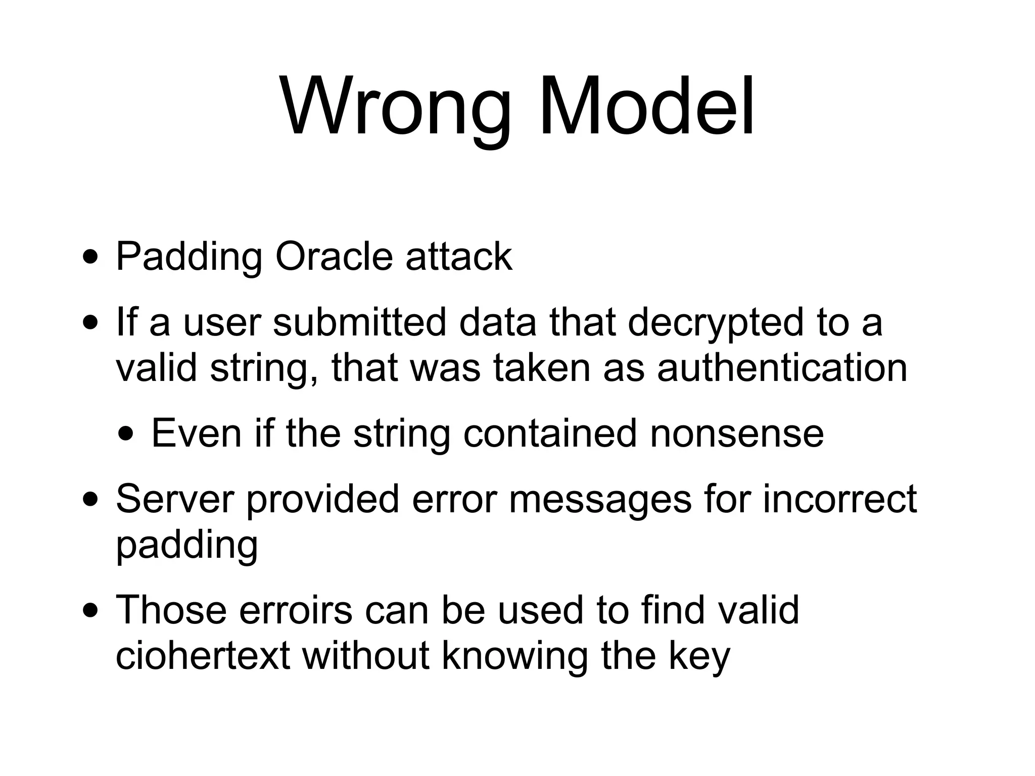 Wrong Model
• Padding Oracle attack
• If a user submitted data that decrypted to a
valid string, that was taken as authentication
• Even if the string contained nonsense
• Server provided error messages for incorrect
padding
• Those erroirs can be used to find valid
ciohertext without knowing the key
 