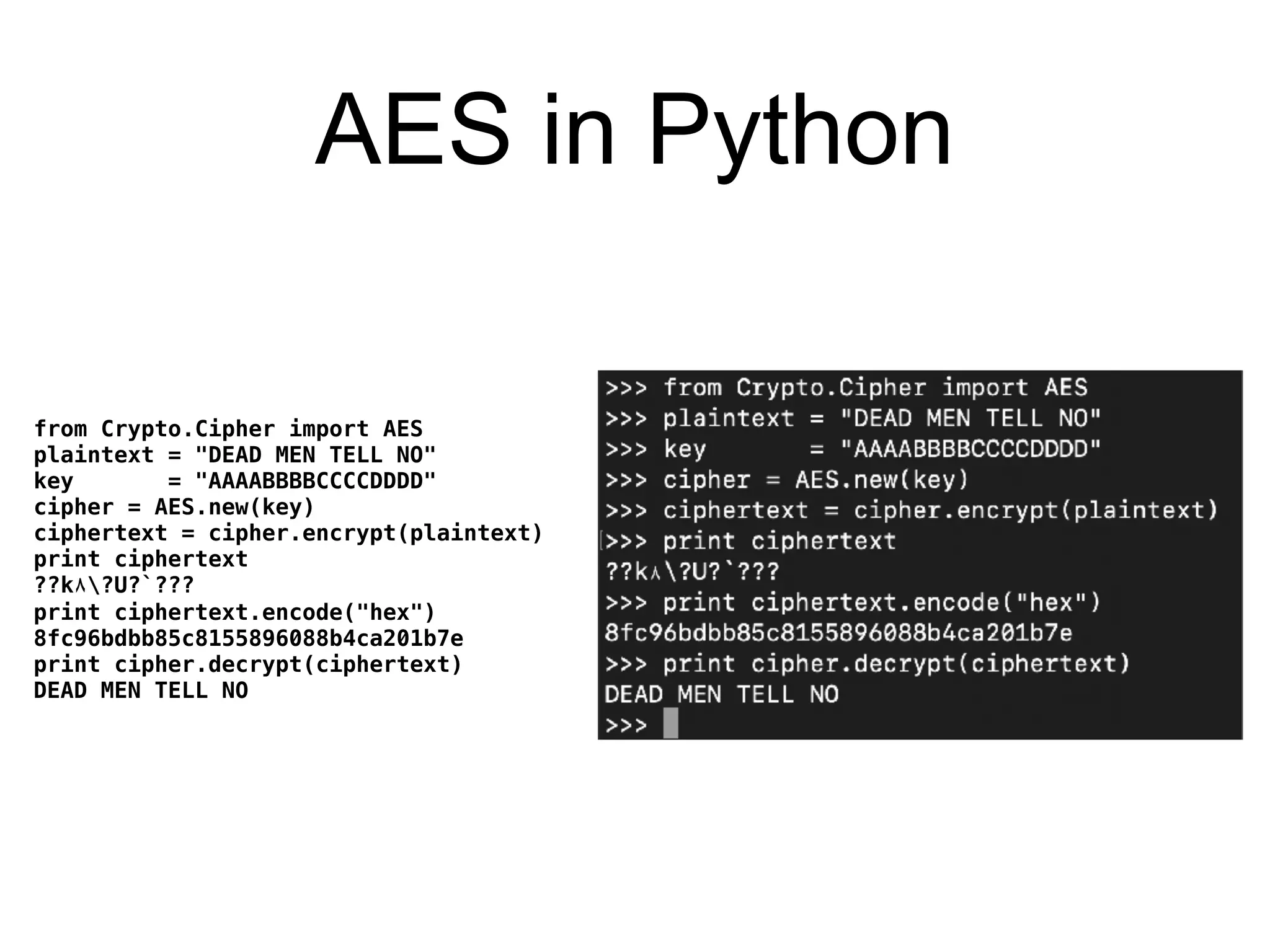 AES in Python
from Crypto.Cipher import AES
plaintext = "DEAD MEN TELL NO"
key = "AAAABBBBCCCCDDDD"
cipher = AES.new(key)
ciphertext = cipher.encrypt(plaintext)
print ciphertext
??k٨?U?`???
print ciphertext.encode("hex")
8fc96bdbb85c8155896088b4ca201b7e
print cipher.decrypt(ciphertext)
DEAD MEN TELL NO
 