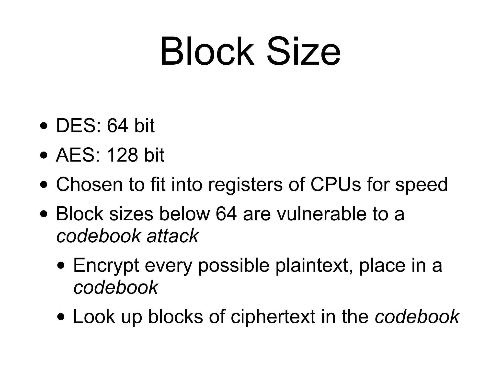Block Size
• DES: 64 bit
• AES: 128 bit
• Chosen to fit into registers of CPUs for speed
• Block sizes below 64 are vulnerable to a
codebook attack
• Encrypt every possible plaintext, place in a
codebook
• Look up blocks of ciphertext in the codebook
 