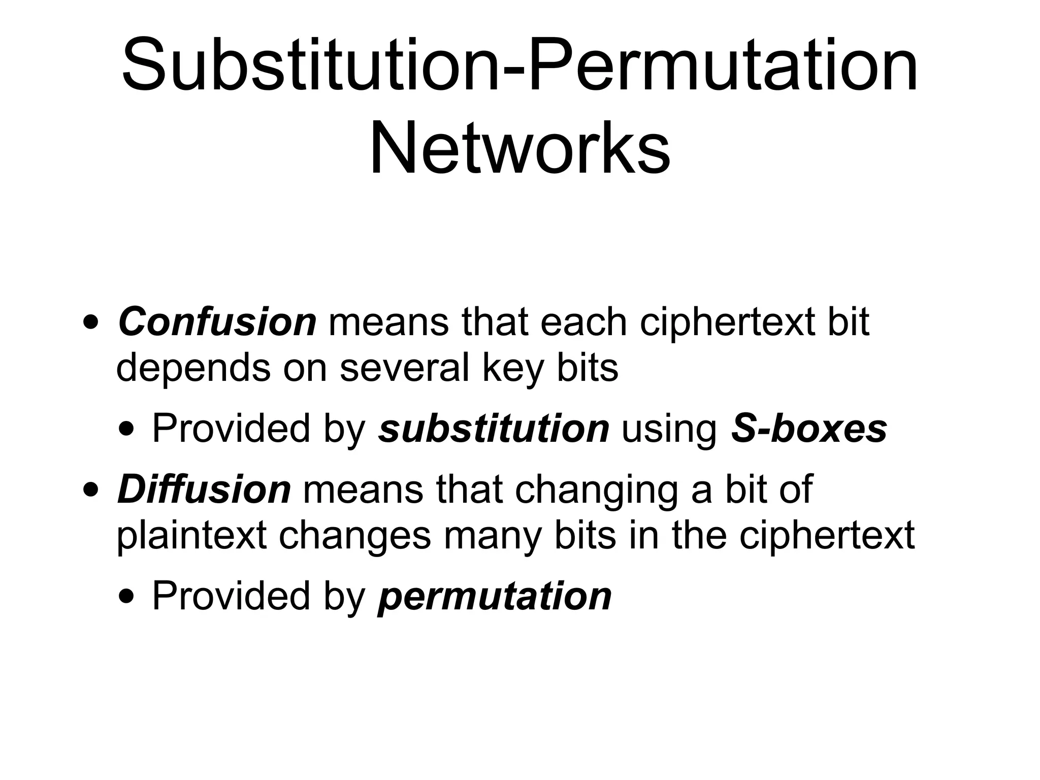 Substitution-Permutation
Networks
• Confusion means that each ciphertext bit
depends on several key bits
• Provided by substitution using S-boxes
• Diffusion means that changing a bit of
plaintext changes many bits in the ciphertext
• Provided by permutation
 